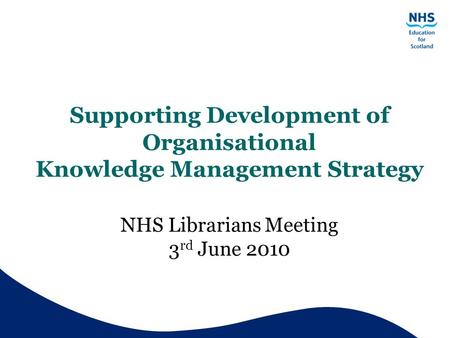 Supporting Development of Organisational Knowledge Management Strategy NHS Librarians Meeting 3 rd June 2010.