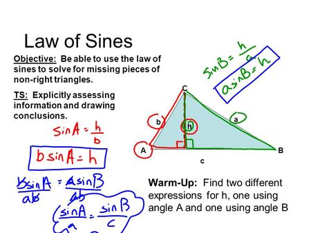 Law of Sines AB C a c b h Warm-Up: Find two different expressions for h, one using angle A and one using angle B Objective: Be able to use the law of sines.