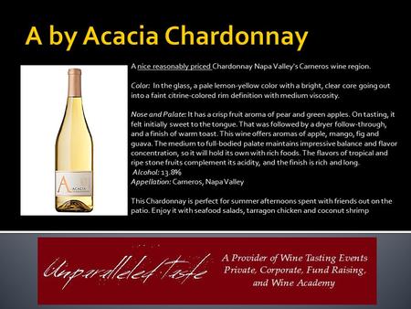 A by Acacia Chardonnay A nice reasonably priced Chardonnay Napa Valley's Carneros wine region. Color: In the glass, a pale lemon-yellow color with a bright,