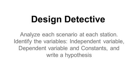Design Detective Analyze each scenario at each station. Identify the variables: Independent variable, Dependent variable and Constants, and write a hypothesis.