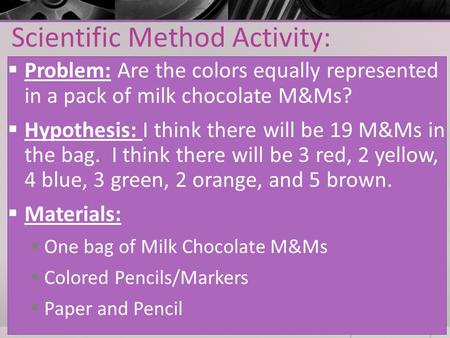 Scientific Method Activity:  Problem: Are the colors equally represented in a pack of milk chocolate M&Ms?  Hypothesis: I think there will be 19 M&Ms.