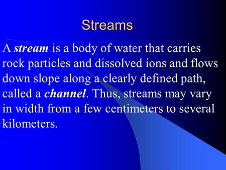 A stream is a body of water that carries rock particles and dissolved ions and flows down slope along a clearly defined path, called a channel. Thus, streams.