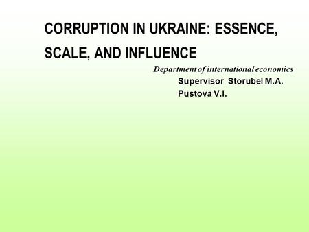 CORRUPTION IN UKRAINE: ESSENCE, SCALE, AND INFLUENCE Department of international economics Supervisor Storubel M.A. Pustova V.I.