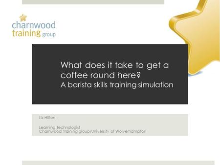 What does it take to get a coffee round here? A barista skills training simulation Liz Hilton Learning Technologist Charnwood training group/University.