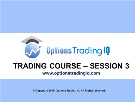 1 TRADING COURSE – SESSION 3 www.optionstradingiq.com © Copyright 2015. Options Trading IQ. All Rights reserved.