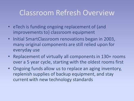 Classroom Refresh Overview eTech is funding ongoing replacement of (and improvements to) classroom equipment Initial SmartClassroom renovations began in.