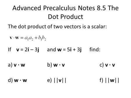Advanced Precalculus Notes 8.5 The Dot Product The dot product of two vectors is a scalar: If v = 2i – 3j and w = 5i + 3j find: a) v ∙ wb) w ∙ vc) v ∙