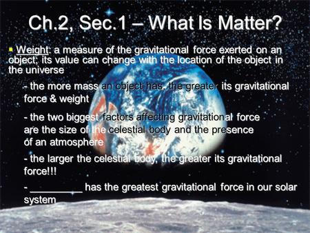 Ch.2, Sec.1 – What Is Matter?  Weight: a measure of the gravitational force exerted on an object; its value can change with the location of the object.