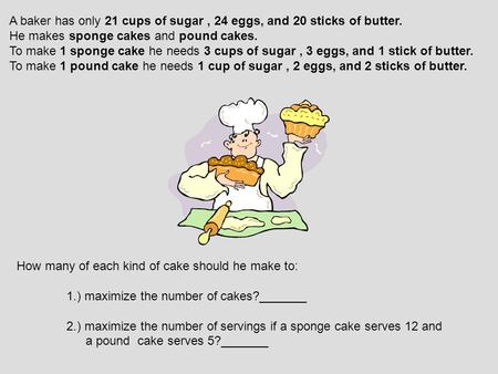 A baker has only 21 cups of sugar, 24 eggs, and 20 sticks of butter. He makes sponge cakes and pound cakes. To make 1 sponge cake he needs 3 cups of sugar,