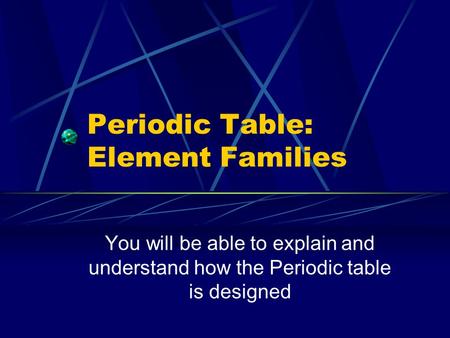 Periodic Table: Element Families You will be able to explain and understand how the Periodic table is designed.