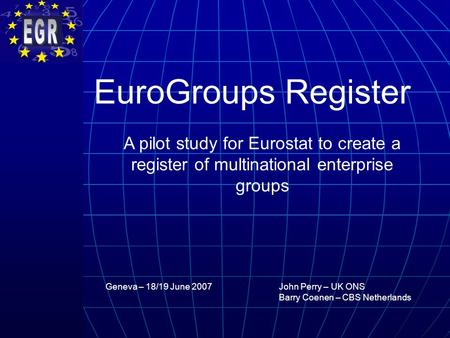 Geneva – 18/19 June 2007 EuroGroups Register A pilot study for Eurostat to create a register of multinational enterprise groups John Perry – UK ONS Barry.
