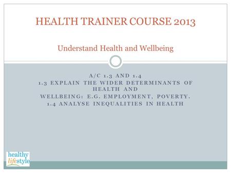 A/C 1.3 AND 1.4 1.3 EXPLAIN THE WIDER DETERMINANTS OF HEALTH AND WELLBEING: E.G. EMPLOYMENT, POVERTY. 1.4 ANALYSE INEQUALITIES IN HEALTH HEALTH TRAINER.