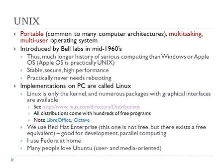 UNIX  Portable (common to many computer architectures), multitasking, multi-user operating system  Introduced by Bell labs in mid-1960’s  Thus, much.
