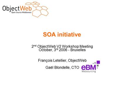 SOA initiative 2 nd ObjectWeb V2 Workshop Meeting October, 3 rd 2006 - Bruxelles François Letellier, ObjectWeb Gaël Blondelle, CTO.