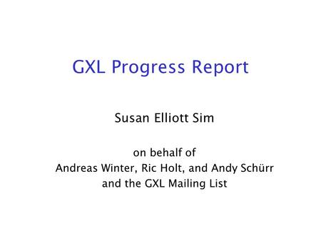 GXL Progress Report Susan Elliott Sim on behalf of Andreas Winter, Ric Holt, and Andy Schürr and the GXL Mailing List.