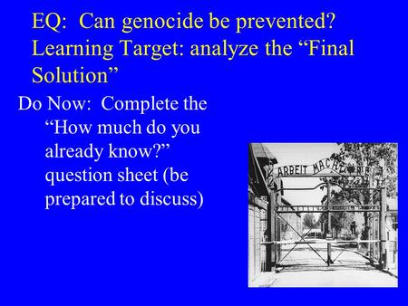 EQ: Can genocide be prevented? Learning Target: analyze the “Final Solution” Do Now: Complete the “How much do you already know?” question sheet (be prepared.