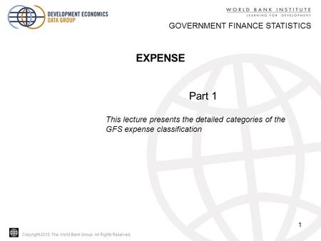 Copyright 2010, The World Bank Group. All Rights Reserved. 1 GOVERNMENT FINANCE STATISTICS EXPENSE Part 1 This lecture presents the detailed categories.
