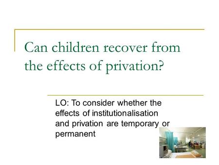 Can children recover from the effects of privation? LO: To consider whether the effects of institutionalisation and privation are temporary or permanent.