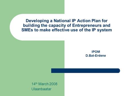 Developing a National IP Action Plan for building the capacity of Entrepreneurs and SMEs to make effective use of the IP system 14 th March 2008 Ulaanbaatar.