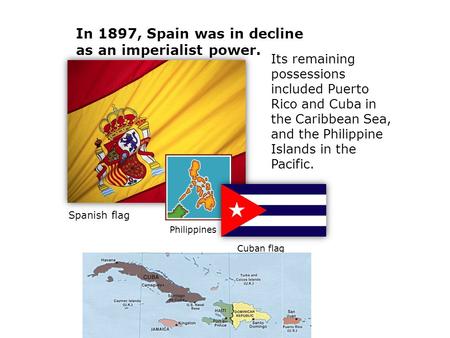 Its remaining possessions included Puerto Rico and Cuba in the Caribbean Sea, and the Philippine Islands in the Pacific. In 1897, Spain was in decline.