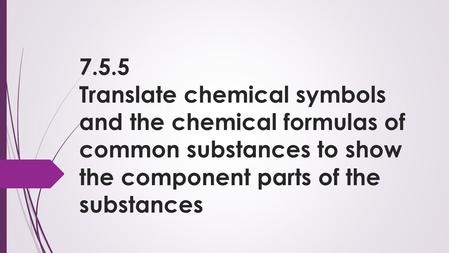 7.5.5 Translate chemical symbols and the chemical formulas of common substances to show the component parts of the substances.