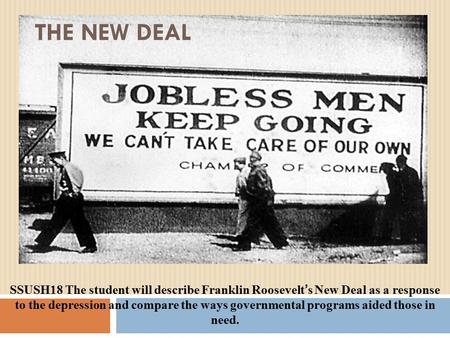 THE NEW DEAL SSUSH18 The student will describe Franklin Roosevelt ’ s New Deal as a response to the depression and compare the ways governmental programs.