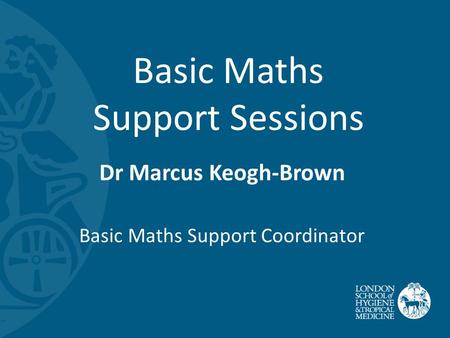 Basic Maths Support Sessions Dr Marcus Keogh-Brown Basic Maths Support Coordinator.
