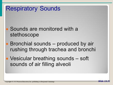 Slide 13.31 Respiratory Sounds Copyright © 2003 Pearson Education, Inc. publishing as Benjamin Cummings  Sounds are monitored with a stethoscope  Bronchial.