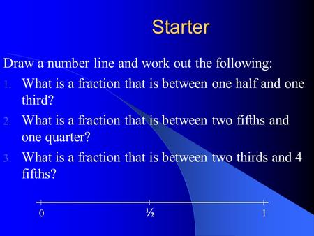 Starter Draw a number line and work out the following: 1. What is a fraction that is between one half and one third? 2. What is a fraction that is between.