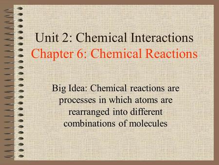 Unit 2: Chemical Interactions Chapter 6: Chemical Reactions Big Idea: Chemical reactions are processes in which atoms are rearranged into different combinations.
