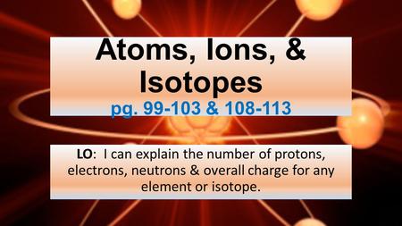 Atoms, Ions, & Isotopes pg. 99-103 & 108-113 LO: I can explain the number of protons, electrons, neutrons & overall charge for any element or isotope.