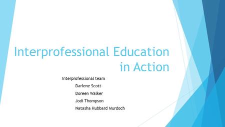 Interprofessional Education in Action Interprofessional team Darlene Scott Doreen Walker Jodi Thompson Natasha Hubbard Murdoch.