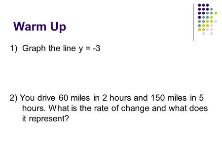 Warm Up 1) Graph the line y = -3 2) You drive 60 miles in 2 hours and 150 miles in 5 hours. What is the rate of change and what does it represent?