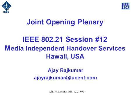 Ajay Rajkumar, Chair 802.21 WG Joint Opening Plenary IEEE 802.21 Session #12 M edia Independent Handover Services Hawaii, USA Ajay Rajkumar