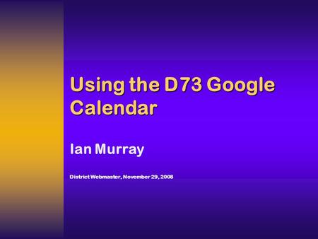 Using the D73 Google Calendar Ian Murray District Webmaster, November 29, 2008.