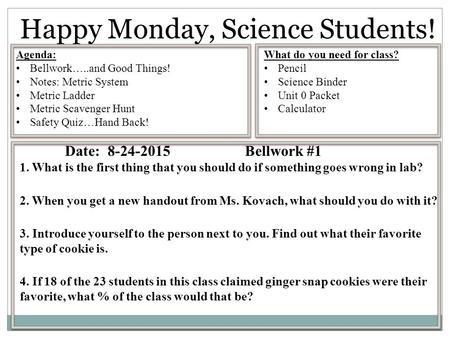 Happy Monday, Science Students! Date: 8-24-2015Bellwork #1 1. What is the first thing that you should do if something goes wrong in lab? 2. When you get.