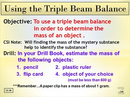Oneone CS-2B Objective: To use a triple beam balance in order to determine the mass of an object. CSI Note: Will finding the mass of the mystery substance.