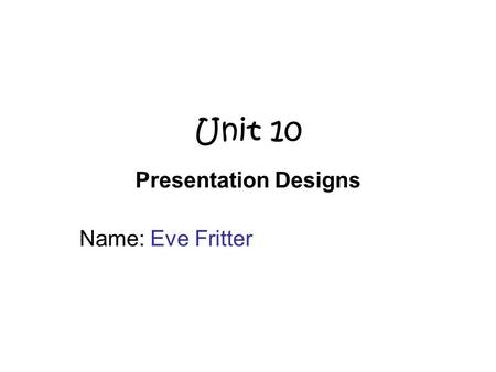 Unit 10 Presentation Designs Name: Eve Fritter. Purpose and Audience What is the purpose of your presentation? (what is the presentation about, what is.