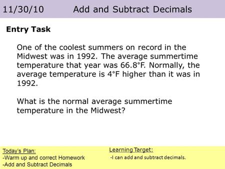 Today’s Plan: -Warm up and correct Homework -Add and Subtract Decimals 11/30/10 Add and Subtract Decimals Learning Target: -I can add and subtract decimals.