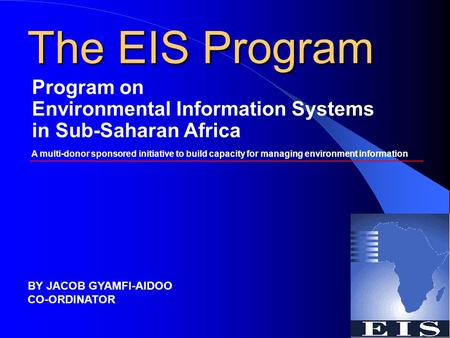 The EIS Program Program on Environmental Information Systems in Sub-Saharan Africa A multi-donor sponsored initiative to build capacity for managing environment.