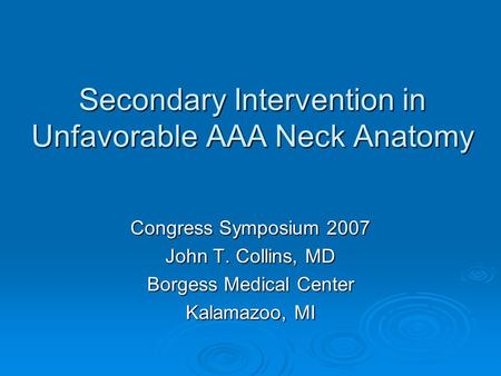 Secondary Intervention in Unfavorable AAA Neck Anatomy Congress Symposium 2007 John T. Collins, MD Borgess Medical Center Kalamazoo, MI.