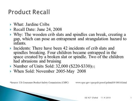  What: Jardine Cribs  Recall Date: June 24, 2008  Why: The wooden crib slats and spindles can break, creating a gap, which can pose an entrapment and.