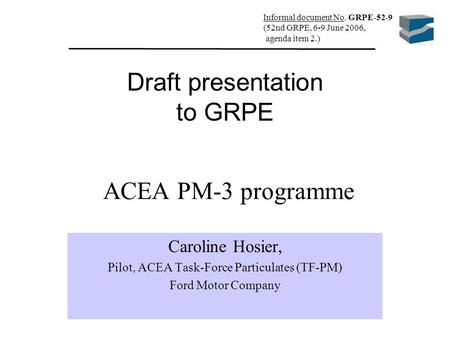 ACEA PM-3 programme Caroline Hosier, Pilot, ACEA Task-Force Particulates (TF-PM) Ford Motor Company Draft presentation to GRPE Informal document No. GRPE-52-9.