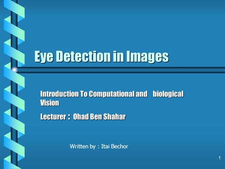 1 Eye Detection in Images Introduction To Computational and biological Vision Lecturer : Ohad Ben Shahar Written by : Itai Bechor.