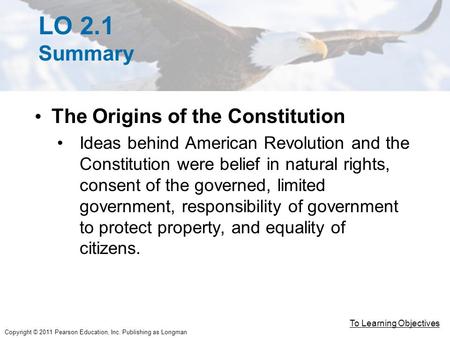 Copyright © 2011 Pearson Education, Inc. Publishing as Longman LO 2.1 Summary The Origins of the Constitution Ideas behind American Revolution and the.