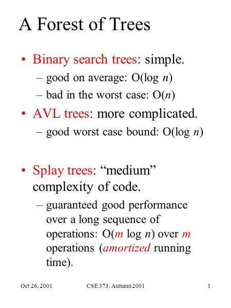 Oct 26, 2001CSE 373, Autumn 20011 A Forest of Trees Binary search trees: simple. –good on average: O(log n) –bad in the worst case: O(n) AVL trees: more.
