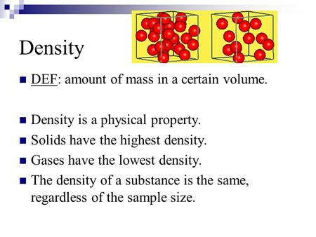 Density DEF: amount of mass in a certain volume. Density is a physical property. Solids have the highest density. Gases have the lowest density. The density.
