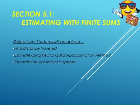 SECTION 5.1: ESTIMATING WITH FINITE SUMS Objectives: Students will be able to… Find distance traveled Estimate using Rectangular Approximation Method Estimate.