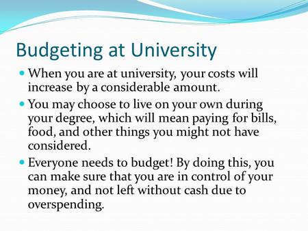Budgeting at University When you are at university, your costs will increase by a considerable amount. You may choose to live on your own during your degree,