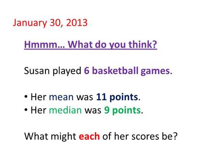 January 30, 2013 Hmmm… What do you think? Susan played 6 basketball games. Her mean was 11 points. Her median was 9 points. What might each of her scores.